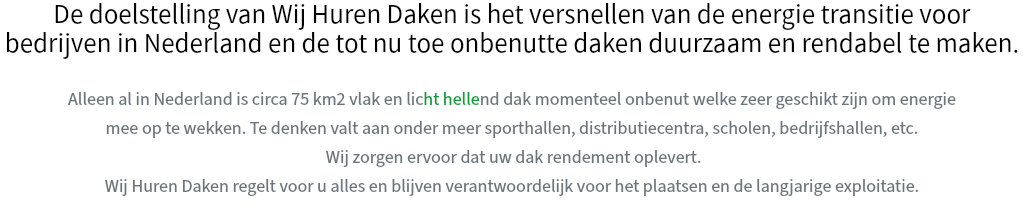 De doelstelling van Wij Huren Daken is het versnellen van de energie transitie voor bedrijven in Nederland en de tot nu toe onbenutte daken duurzaam en rendabel te maken. Alleen al in Nederland is circa 75 km2 vlak en licht hellend dak momenteel onbenut welke zeer geschikt zijn om energie mee op te wekken. Te denken valt aan onder meer sporthallen, distributiecentra, scholen, bedrijfshallen, etc. Wij zorgen ervoor dat uw dak rendement oplevert. Wij Huren Daken regelt voor u alles en blijven verantwoordelijk voor het plaatsen en de langjarige exploitatie.