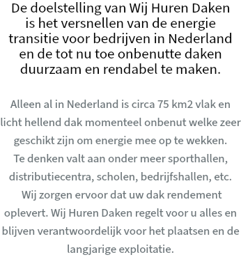 De doelstelling van Wij Huren Daken is het versnellen van de energie transitie voor bedrijven in Nederland en de tot nu toe onbenutte daken duurzaam en rendabel te maken. Alleen al in Nederland is circa 75 km2 vlak en licht hellend dak momenteel onbenut welke zeer geschikt zijn om energie mee op te wekken. Te denken valt aan onder meer sporthallen, distributiecentra, scholen, bedrijfshallen, etc. Wij zorgen ervoor dat uw dak rendement oplevert. Wij Huren Daken regelt voor u alles en blijven verantwoordelijk voor het plaatsen en de langjarige exploitatie.