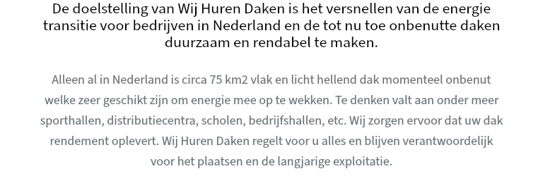 De doelstelling van Wij Huren Daken is het versnellen van de energie transitie voor bedrijven in Nederland en de tot nu toe onbenutte daken duurzaam en rendabel te maken. Alleen al in Nederland is circa 75 km2 vlak en licht hellend dak momenteel onbenut welke zeer geschikt zijn om energie mee op te wekken. Te denken valt aan onder meer sporthallen, distributiecentra, scholen, bedrijfshallen, etc. Wij zorgen ervoor dat uw dak rendement oplevert. Wij Huren Daken regelt voor u alles en blijven verantwoordelijk voor het plaatsen en de langjarige exploitatie.